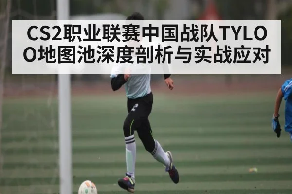 CS2职业联赛中国战队TYLOO地图池深度剖析与实战应对